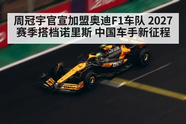 周冠宇官宣加盟奥迪F1车队 2027赛季搭档诺里斯 中国车手新征程