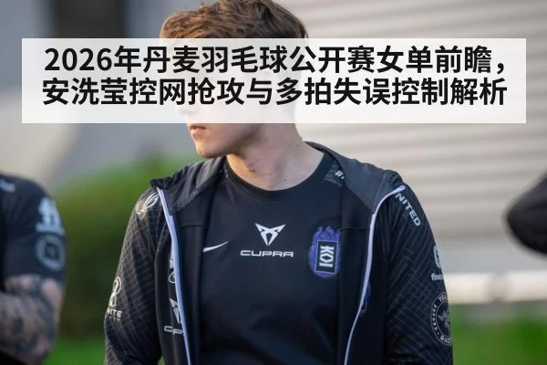 2026年丹麦羽毛球公开赛女单前瞻，安洗莹控网抢攻与多拍失误控制解析