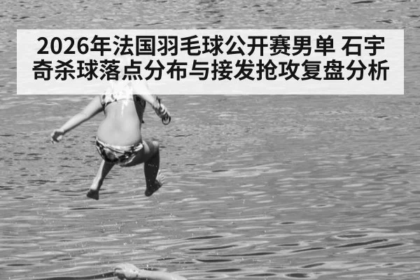 2026年法国羽毛球公开赛男单 石宇奇杀球落点分布与接发抢攻复盘分析