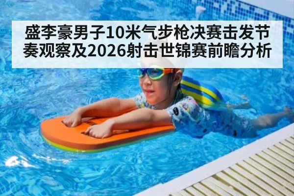 盛李豪男子10米气步枪决赛击发节奏观察及2026射击世锦赛前瞻分析